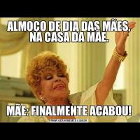 ALMOÇO DE DIA DAS MÃES, NA CASA DA MÃE.MÃE: FINALMENTE ACABOU!