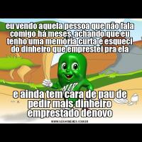 eu vendo aquela pessoa que não fala comigo há meses, achando que eu tenho uma memória curta e esqueci do dinheiro que emprestei pra elae ainda tem cara de pau de pedir mais dinheiro emprestado denovo