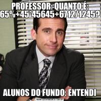 PROFESSOR: QUANTO É: 65%+45*45645+6712/1245?ALUNOS DO FUNDO: ENTENDI