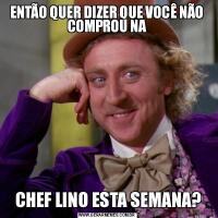 ENTÃO QUER DIZER QUE VOCÊ NÃO COMPROU NA CHEF LINO ESTA SEMANA?