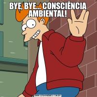 BYE, BYE... CONSCIÊNCIA AMBIENTAL!
