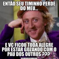 ENTÃO SEU TIMINHO PERDE DO MEU...E VC FICOU TODA ALEGRE POR ESTAR GOZANDO COM O PAU DOS OUTROS ??? 