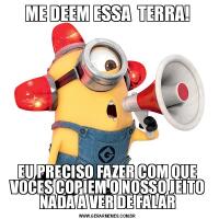 ME DEEM ESSA  TERRA!EU PRECISO FAZER COM QUE VOCES COPIEM O NOSSO JEITO NADA A VER DE FALAR