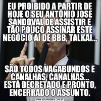 EU PROIBIDO A PARTIR DE HOJE O SEU ANTÔNIO JOSÉ SANDOVAL DE ASSISTIR E TÃO POUCO ASSINAR ESTE NEGÓCIO AÍ DE BBB, TALKAI...SÃO TODOS VAGABUNDOS E CANALHAS, CANALHAS... ESTÁ DECRETADO E PRONTO, ENCERRADO O ASSUNTO.