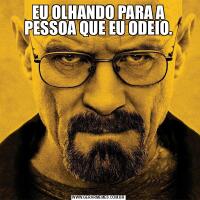 EU OLHANDO PARA A PESSOA QUE EU ODEIO.