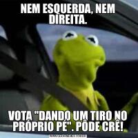 NEM ESQUERDA, NEM DIREITA.VOTA &QUOT;DANDO UM TIRO NO PRÓPRIO PÉ&QUOT;. PÔDE CRÊ!