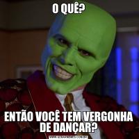O QUÊ?ENTÃO VOCÊ TEM VERGONHA DE DANÇAR?