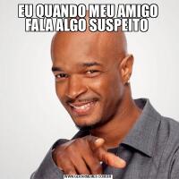 EU QUANDO MEU AMIGO FALA ALGO SUSPEITO 