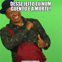 DESSE JEITO EU NUM GUENTO É A MORTE!