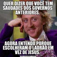 QUER DIZER QUE VOCÊ TEM SAUDADES DOS GOVERNOS  ANTERIORES. AGORA ENTENDO PORQUE ESCOLHERAM O LADRÃO EM VEZ DE JESUS. 