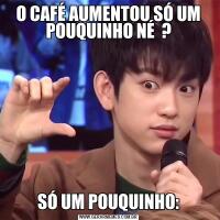 O CAFÉ AUMENTOU SÓ UM POUQUINHO NÉ  ?SÓ UM POUQUINHO: