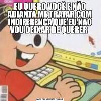 EU QUERO VOCÊ E NÃO ADIANTA ME TRATAR COM INDIFERENÇA QUE EU NÃO VOU DEIXAR DE QUERER 