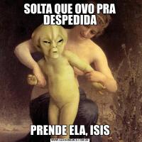 SOLTA QUE OVO PRA DESPEDIDAPRENDE ELA, ISIS