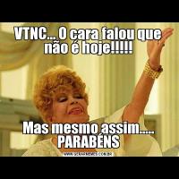 VTNC... O cara falou que não é hoje!!!!!Mas mesmo assim..... PARABÉNS