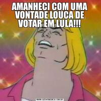 AMANHECI COM UMA VONTADE LOUCA DE VOTAR EM LULA!!!