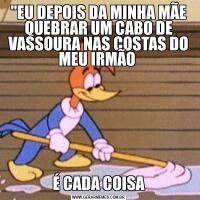 "EU DEPOIS DA MINHA MÃE QUEBRAR UM CABO DE VASSOURA NAS COSTAS DO MEU IRMÃO É CADA COISA