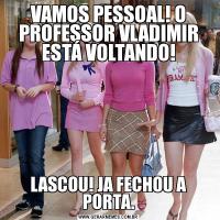 VAMOS PESSOAL! O PROFESSOR VLADIMIR ESTÁ VOLTANDO!LASCOU! JA FECHOU A PORTA.
