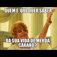 QUEM É  QUE QUER SABERDA SUA VIDA DE MERDA, CARAHO? 