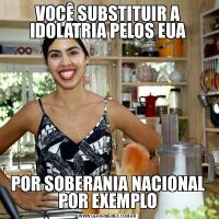 VOCÊ SUBSTITUIR A IDOLATRIA PELOS EUAPOR SOBERANIA NACIONAL POR EXEMPLO