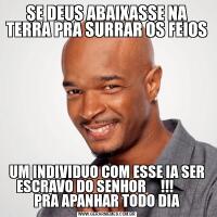 SE DEUS ABAIXASSE NA TERRA PRA SURRAR OS FEIOSUM INDIVIDUO COM ESSE IA SER ESCRAVO DO SENHOR     !!!         PRA APANHAR TODO DIA
