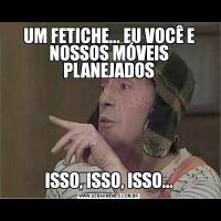 UM FETICHE... EU VOCÊ E NOSSOS MÓVEIS PLANEJADOSISSO, ISSO, ISSO...