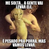 ME SOLTA... A GENTE VAI LEVAR ELE.É PESADO PRA PORRA, MAS VAMOS LEVAR.