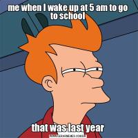 me when I wake up at 5 am to go to schoolthat was last year