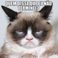 QUEM DISSE QUE EU NÃO TERMINEI?