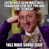 ENTÃO VOCÊ ACHA MAIS FÁCIL TRABALHAR COM ACP POR NÃO TER TÉCNICA?FALE MAIS SOBRE ISSO