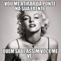 VOU ME ATIRAR DA PONTE NA SUA FRENTEQUEM SABE ASSIM VOCÊ ME VÊ 