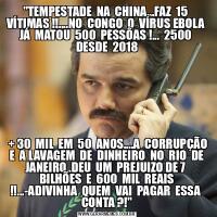 &QUOT;TEMPESTADE  NA  CHINA...FAZ  15  VÍTIMAS !!....NO  CONGO  O  VÍRUS EBOLA  JÁ  MATOU  500  PESSÔAS !...  2500  DESDE  2018 + 30  MIL  EM  50  ANOS....A  CORRUPÇÃO  E  A LAVAGEM  DE  DINHEIRO  NO  RIO  DE  JANEIRO..DEU  UM  PREJUIZO DE 7  BILHÕES  E  600  MIL  REAIS !!...-ADIVINHA  QUEM  VAI  PAGAR  ESSA  CONTA ?!&QUOT;