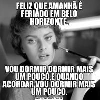 FELIZ QUE AMANHÃ É FERIADO EM BELO HORIZONTE.VOU DORMIR,DORMIR MAIS UM POUCO,E QUANDO ACORDAR,VOU DORMIR MAIS UM POUCO.