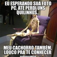 EU ESPERANDO SUA FOTO PC, ATÉ PERDI UNS QUILINHOS...MEU CACHORRO TAMBÉM,  LOUCO PRA TE CONHECER 