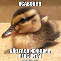 ACABOU!!!!NÃO FAÇA NENHUMA PERGUNTA!