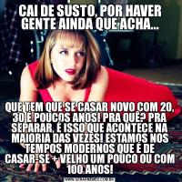 CAI DE SUSTO, POR HAVER GENTE AINDA QUE ACHA...QUE TEM QUE SE CASAR NOVO COM 20, 30 É POUCOS ANOS! PRA QUÊ? PRA SEPARAR, É ISSO QUE ACONTECE NA MAIORIA DAS VEZES! ESTAMOS NOS TEMPOS MODERNOS QUE É DE CASAR-SE + VELHO UM POUCO OU COM 100 ANOS!