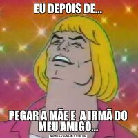 EU DEPOIS DE...PEGAR A MÃE E  A IRMÃ DO MEU AMIGO...