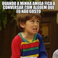 QUANDO A MINHA AMIGA FICA A CONVERSAR COM ALGUÉM QUE EU NÃO GOSTO
