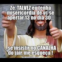 Zé, TALVEZ eu tenha misericórdia de vc se apertar 13 no dia 30......se insistir no CANALHA do jair, me esqueça !
