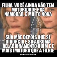FILHA, VOCÊ AINDA NÃO TEM MATURIDADE PRA NAMORAR, É MUITO NOVASUA MÃE DEPOIS QUE SE DIVORCIA E SÓ ARRUMA RELACIONAMENTO RUIM E É MAIS IMATURA QUE A FILHA: