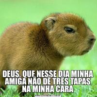DEUS, QUE NESSE DIA MINHA AMIGA NÃO DÊ TRÊS TAPAS NA MINHA CARA