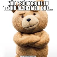 NÃO E SÓ PORQUE EU TENHO ALZHEIMER, QUE....