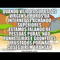 QUANDO VEJO OS SUPOSTOS VIRGENS E PUROS DA INTERNET SE ACHANDO SUPERIORESESTAMOS FALANDO DE PESSOAS PURAS, NÃO PUNHETEIROS E GOONETTES FRUSTADOS POR NÃO COSEGUIREM TRANSAR