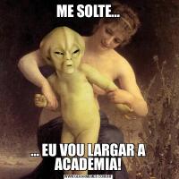 ME SOLTE…… EU VOU LARGAR A ACADEMIA!
