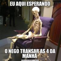 EU AQUI ESPERANDOO NEGO TRANSAR AS 4 DA MANHÃ 