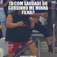 TA COM SAUDADE DO GORDINHO ME MINHA FILHA?