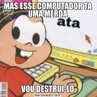 MAS ESSE COMPUTADOR TA UMA MERDAVOU DESTRUI-LO