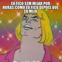 EU FICO SEM MIJAR POR HORAS:COMO EU FICO DEPOIS QUE EU MIJO