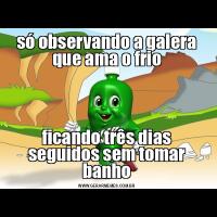só observando a galera que ama o frioficando três dias seguidos sem tomar banho