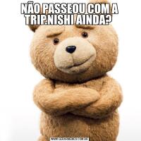 NÃO PASSEOU COM A TRIP.NISHI AINDA? 