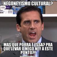 NEGONEYISMO CULTURAL?MAS QUE PORRA É ESSA? PRA QUE LEVAR O NEGO NEY A ESTE PONTO?!